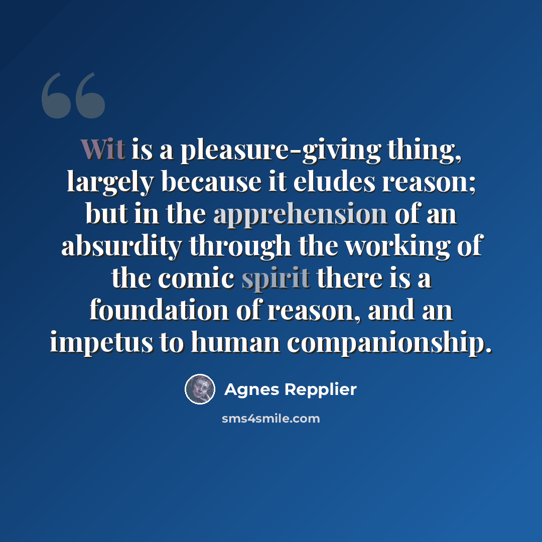 “Wit is a pleasure-giving thing, largely because it eludes reason; but in the apprehension of an absurdity through the working of the comic spirit there is a foundation of reason, and an impetus to human companionship.” quote by Agnes Repplier