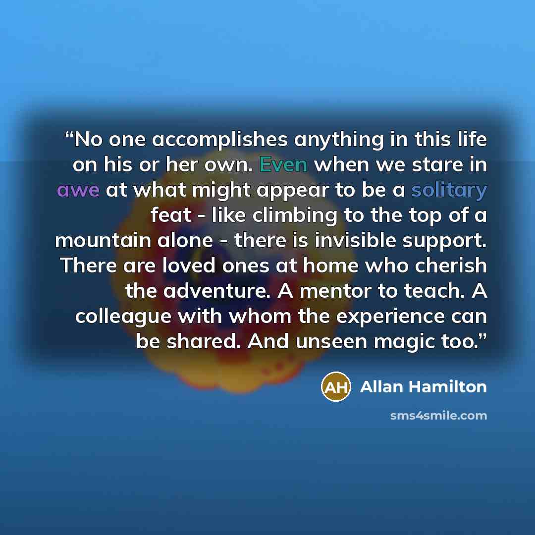 “No one accomplishes anything in this life on his or her own. Even when we stare in awe at what might appear to be a solitary feat - like climbing to the top of a mountain alone - there is invisible support. There are loved ones at home who cherish the adventure. A mentor to teach. A colleague with…” quote by Allan Hamilton