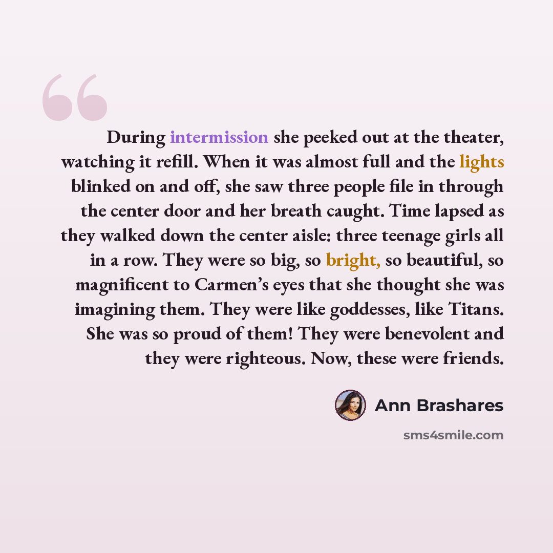 “During intermission she peeked out at the theater, watching it refill. When it was almost full and the lights blinked on and off, she saw three people file in through the center door and her breath caught. Time lapsed as they walked down the center aisle: three teenage girls all in a row. They…” quote by Ann Brashares