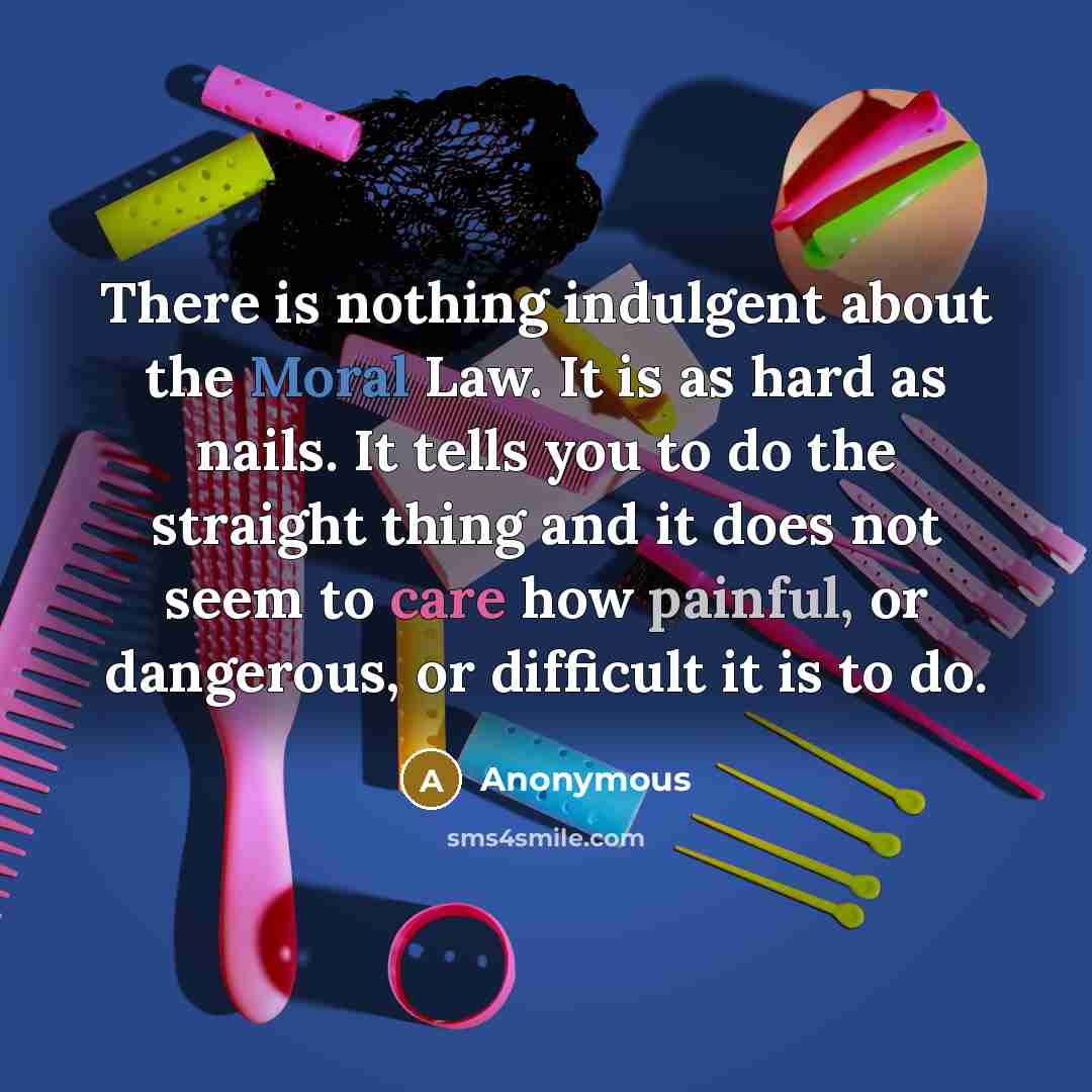 “There is nothing indulgent about the Moral Law. It is as hard as nails. It tells you to do the straight thing and it does not seem to care how painful, or dangerous, or difficult it is to do.” quote by Anonymous