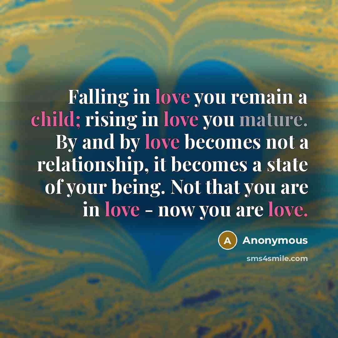 “Falling in love you remain a child; rising in love you mature. By and by love becomes not a relationship, it becomes a state of your being. Not that you are in love - now you are love.” quote by Anonymous