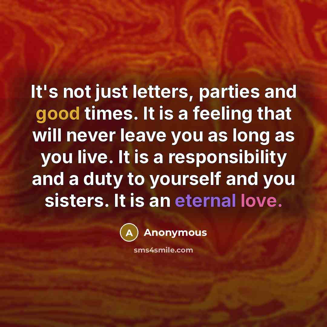 “It's not just letters, parties and good times. It is a feeling that will never leave you as long as you live. It is a responsibility and a duty to yourself and you sisters. It is an eternal love.” quote by Anonymous