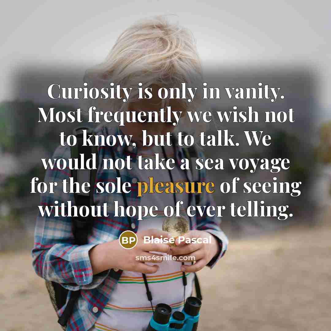“Curiosity is only in vanity. Most frequently we wish not to know, but to talk. We would not take a sea voyage for the sole pleasure of seeing without hope of ever telling.” quote by Blaise Pascal