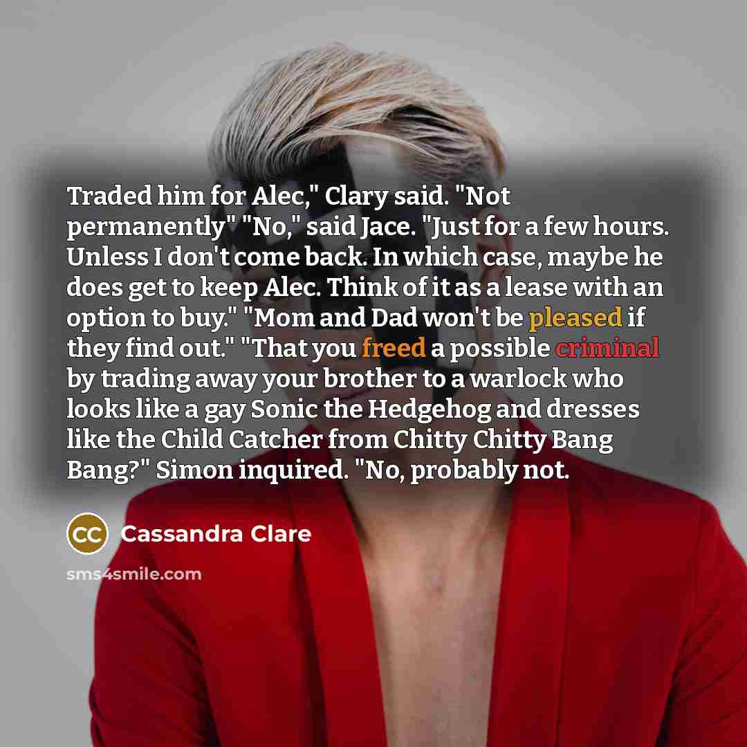 “Traded him for Alec," Clary said. "Not permanently" "No," said Jace. "Just for a few hours. Unless I don't come back. In which case, maybe he does get to keep Alec. Think of it as a lease with an option to buy." "Mom and Dad won't be pleased if they find out." "That you freed a possible criminal…” quote by Cassandra Clare