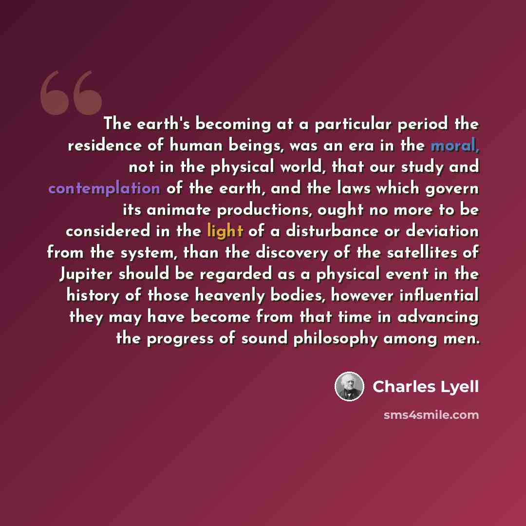 “The earth's becoming at a particular period the residence of human beings, was an era in the moral, not in the physical world, that our study and contemplation of the earth, and the laws which govern its animate productions, ought no more to be considered in the light of a disturbance or deviation…” quote by Charles Lyell