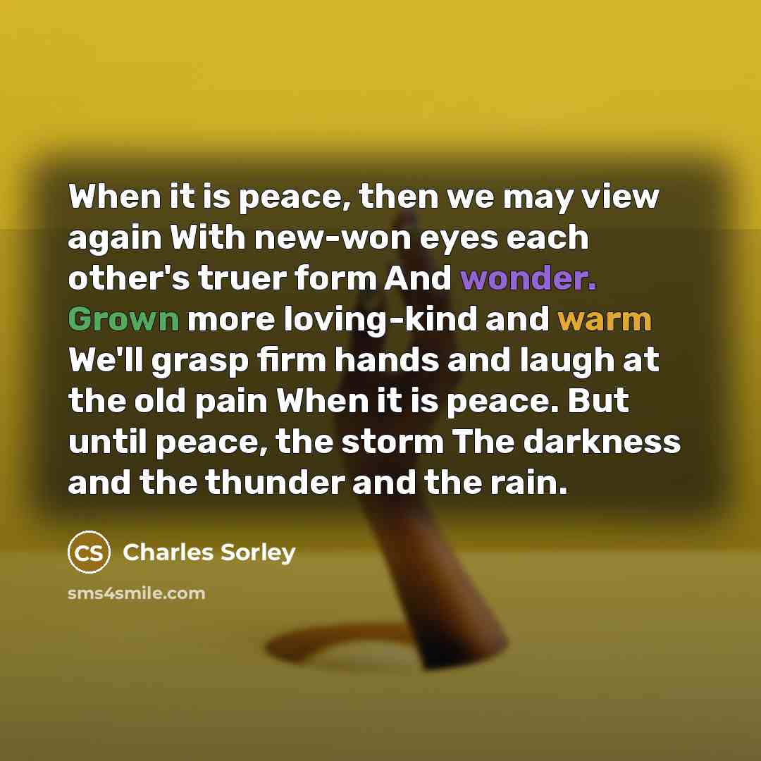 “When it is peace, then we may view again With new-won eyes each other's truer form And wonder. Grown more loving-kind and warm We'll grasp firm hands and laugh at the old pain When it is peace. But until peace, the storm The darkness and the thunder and the rain.” quote by Charles Sorley