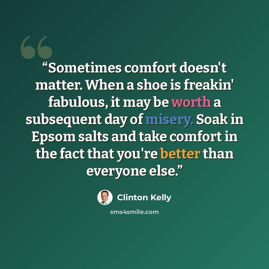 “Sometimes comfort doesn't matter. When a shoe is freakin' fabulous, it may be worth a subsequent day of misery. Soak in Epsom salts and take comfort in the fact that you're better than everyone else.” quote by Clinton Kelly
