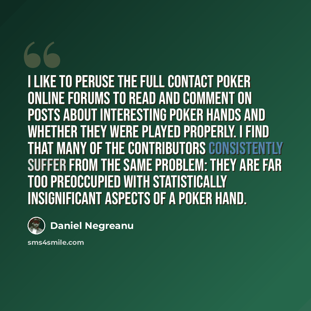 “I like to peruse the Full Contact Poker online forums to read and comment on posts about interesting poker hands and whether they were played properly. I find that many of the contributors consistently suffer from the same problem: they are far too preoccupied with statistically insignificant…” quote by Daniel Negreanu