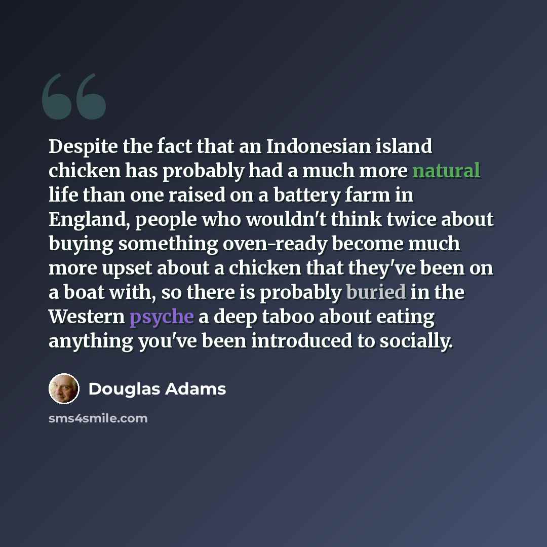 “Despite the fact that an Indonesian island chicken has probably had a much more natural life than one raised on a battery farm in England, people who wouldn't think twice about buying something oven-ready become much more upset about a chicken that they've been on a boat with, so there is probably…” quote by Douglas Adams