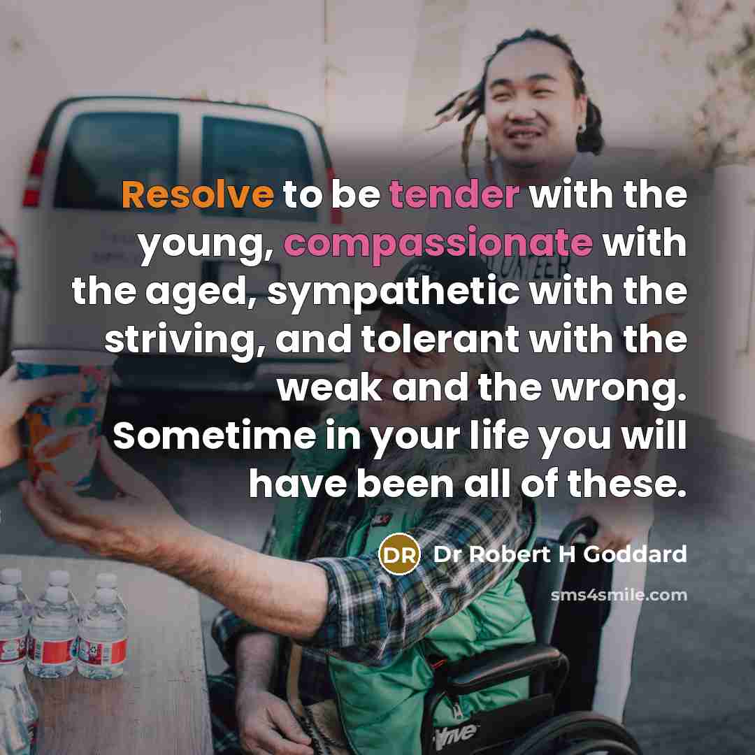 “Resolve to be tender with the young, compassionate with the aged, sympathetic with the striving, and tolerant with the weak and the wrong. Sometime in your life you will have been all of these.” quote by Dr Robert H Goddard