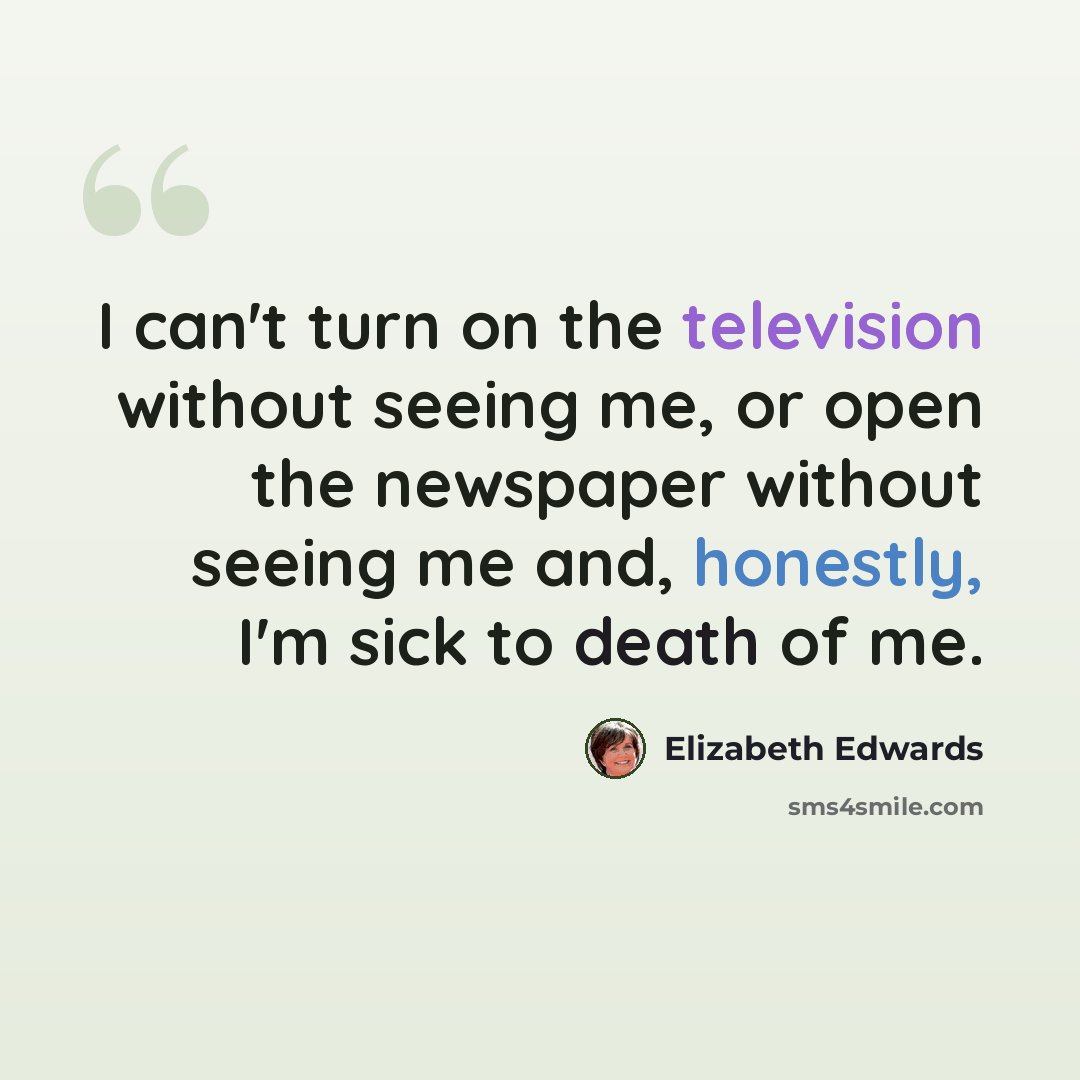 “I can't turn on the television without seeing me, or open the newspaper without seeing me and, honestly, I'm sick to death of me.” quote by Elizabeth Edwards