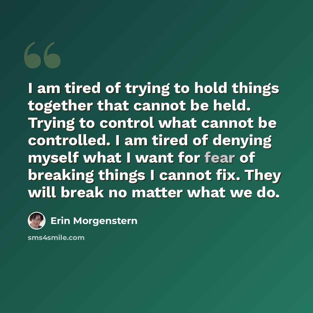 “I am tired of trying to hold things together that cannot be held. Trying to control what cannot be controlled. I am tired of denying myself what I want for fear of breaking things I cannot fix. They will break no matter what we do.” quote by Erin Morgenstern