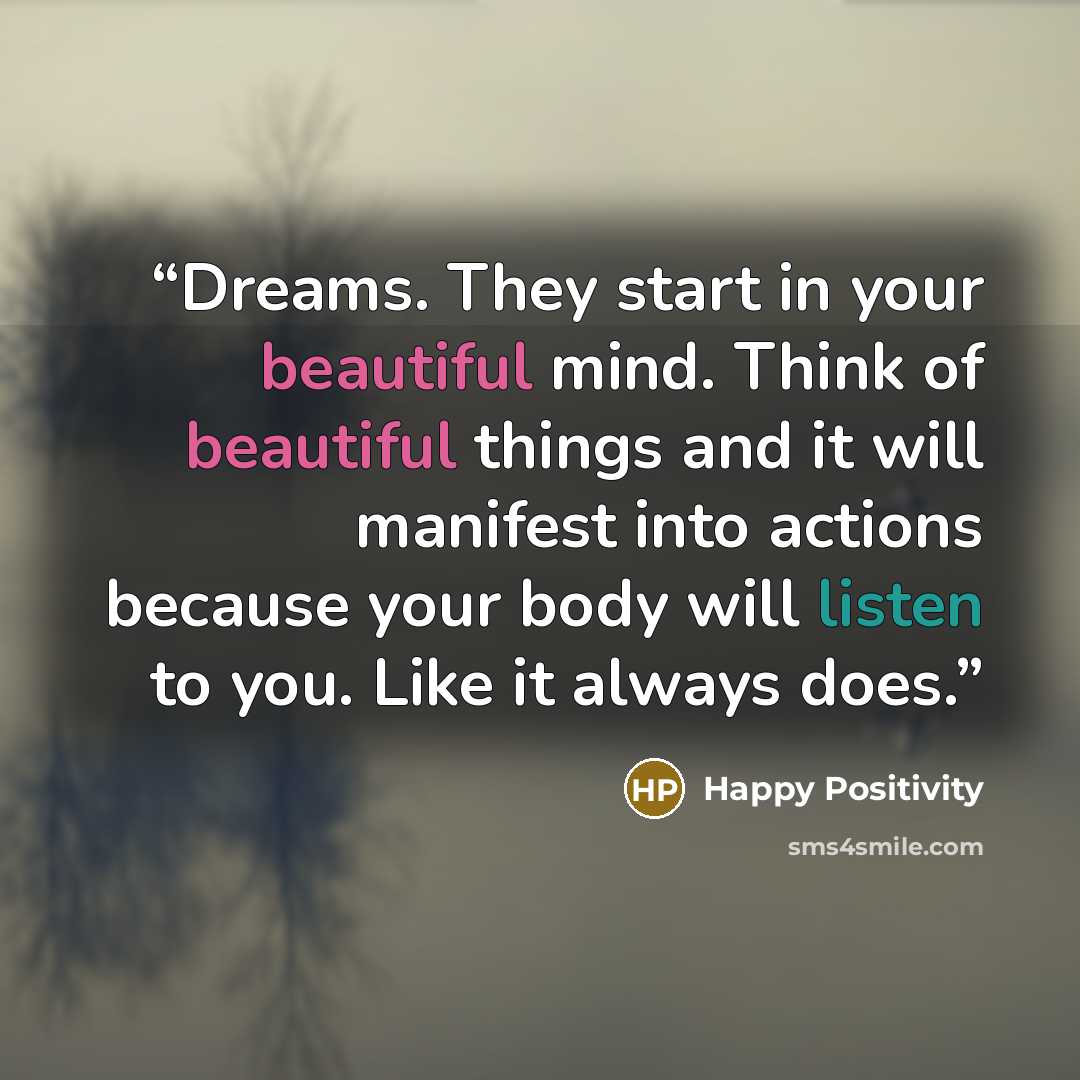 “Dreams. They start in your beautiful mind. Think of beautiful things and it will manifest into actions because your body will listen to you. Like it always does.” quote by Happy Positivity