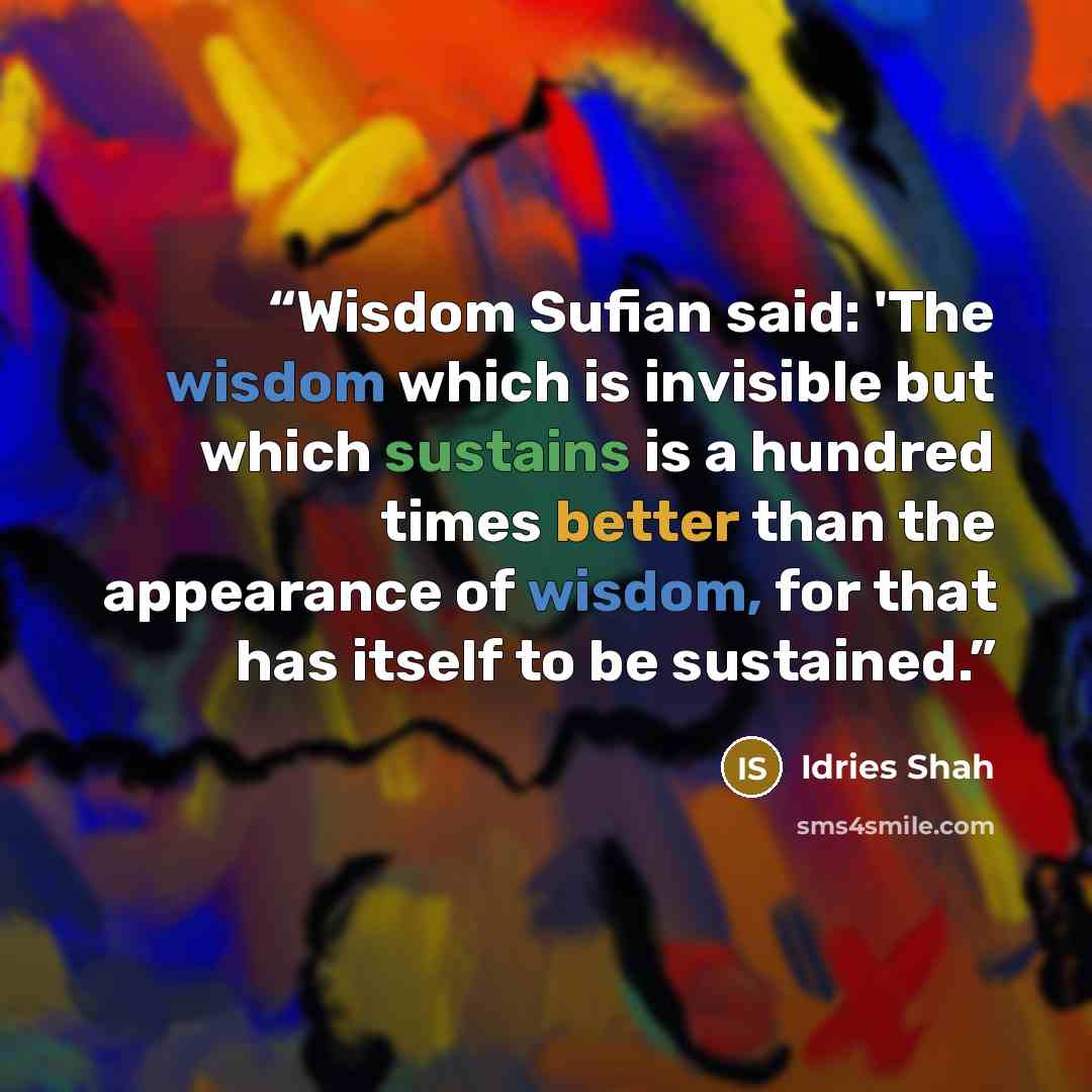 “Wisdom Sufian said: 'The wisdom which is invisible but which sustains is a hundred times better than the appearance of wisdom, for that has itself to be sustained.” quote by Idries Shah
