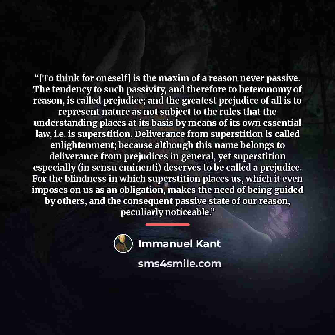 “[To think for oneself] is the maxim of a reason never passive. The tendency to such passivity, and therefore to heteronomy of reason, is called prejudice; and the greatest prejudice of all is to represent nature as not subject to the rules that the understanding places at its basis by means of its…” quote by Immanuel Kant