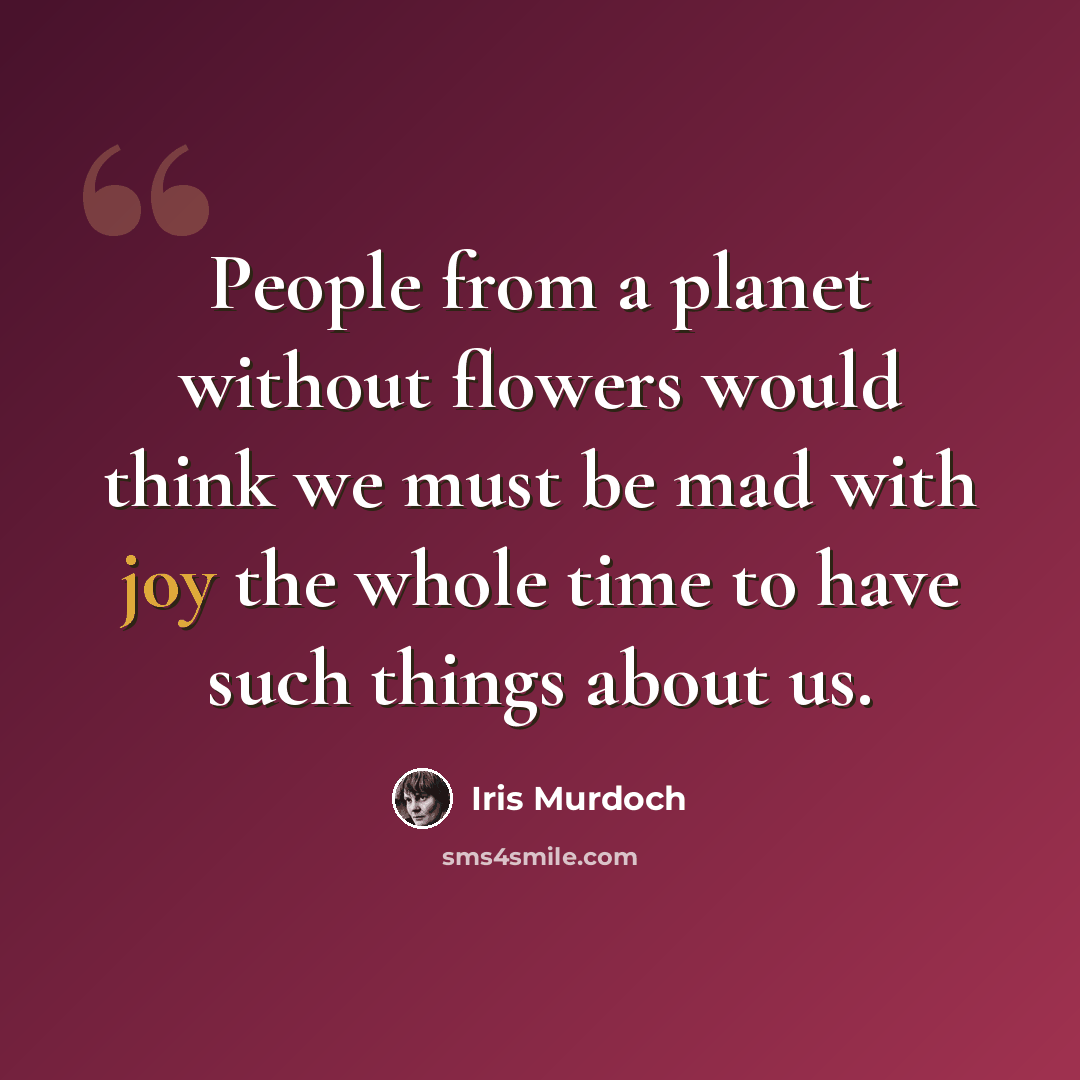 “People from a planet without flowers would think we must be mad with joy the whole time to have such things about us.” quote by Iris Murdoch