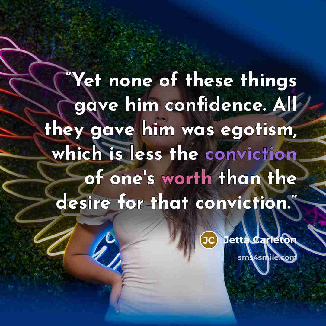 “Yet none of these things gave him confidence. All they gave him was egotism, which is less the conviction of one's worth than the desire for that conviction.” quote by Jetta Carleton