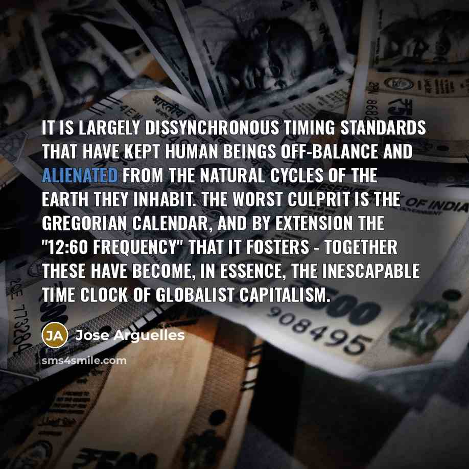 “It is largely dissynchronous timing standards that have kept human beings off-balance and alienated from the natural cycles of the Earth they inhabit. The worst culprit is the Gregorian calendar, and by extension the "12:60 frequency" that it fosters - together these have become, in essence, the…” quote by Jose Arguelles