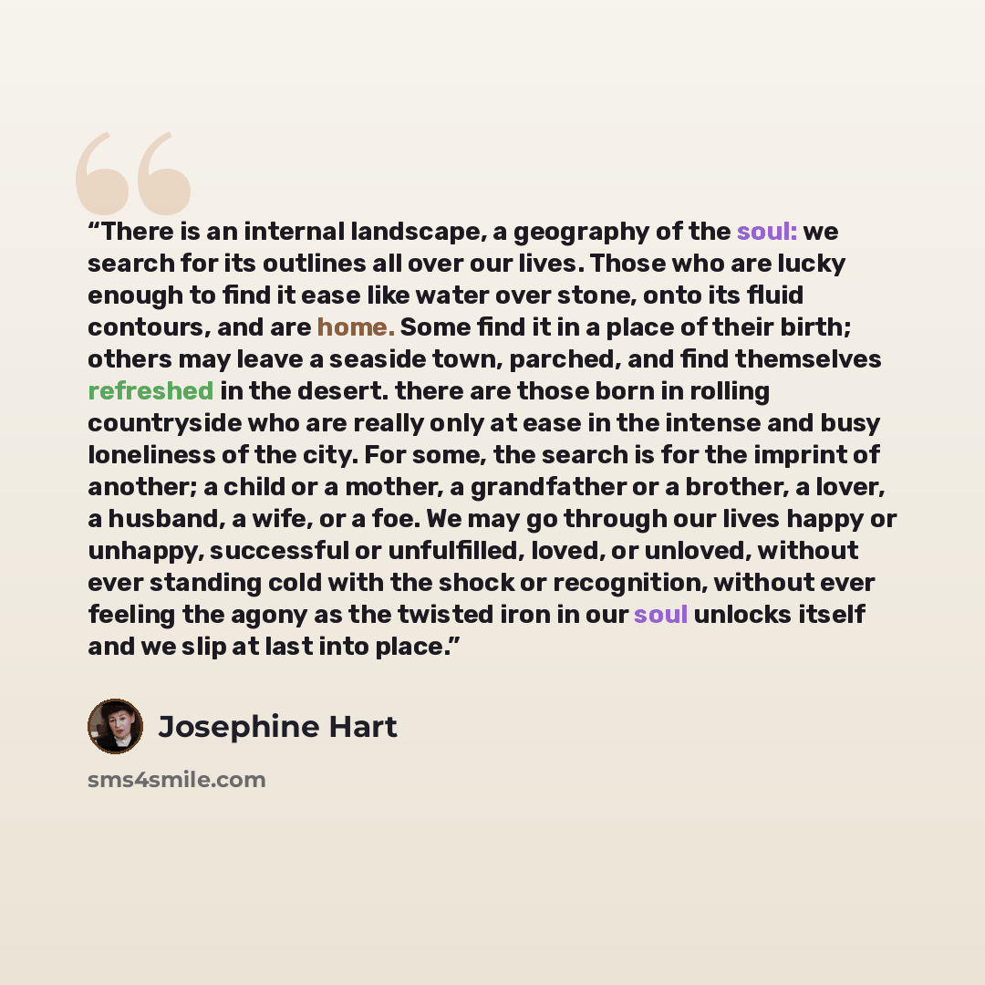 “There is an internal landscape, a geography of the soul: we search for its outlines all over our lives. Those who are lucky enough to find it ease like water over stone, onto its fluid contours, and are home. Some find it in a place of their birth; others may leave a seaside town, parched, and…” quote by Josephine Hart