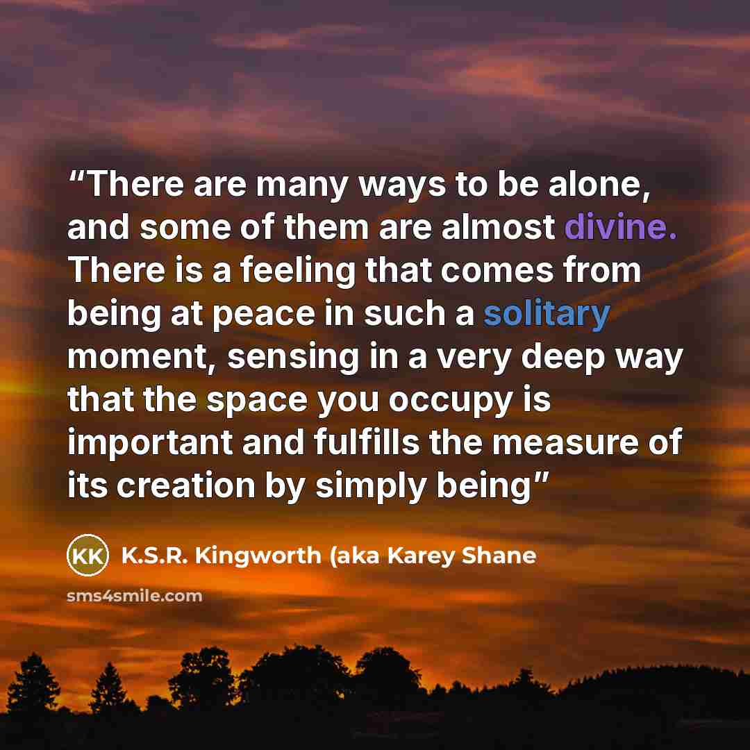 “There are many ways to be alone, and some of them are almost divine. There is a feeling that comes from being at peace in such a solitary moment, sensing in a very deep way that the space you occupy is important and fulfills the measure of its creation by simply being” quote by K.S.R. Kingworth (aka Karey Shane