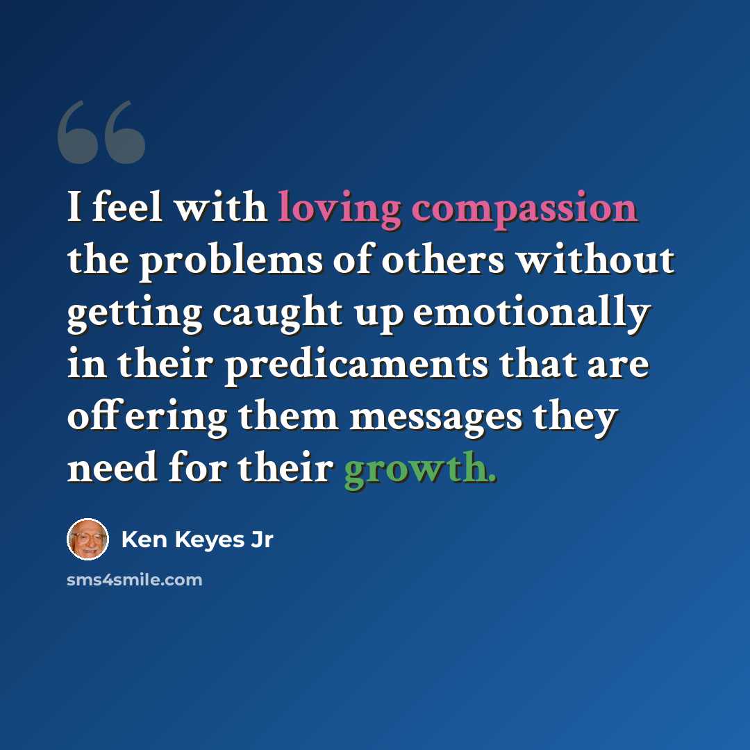 “I feel with loving compassion the problems of others without getting caught up emotionally in their predicaments that are offering them messages they need for their growth.” quote by Ken Keyes Jr