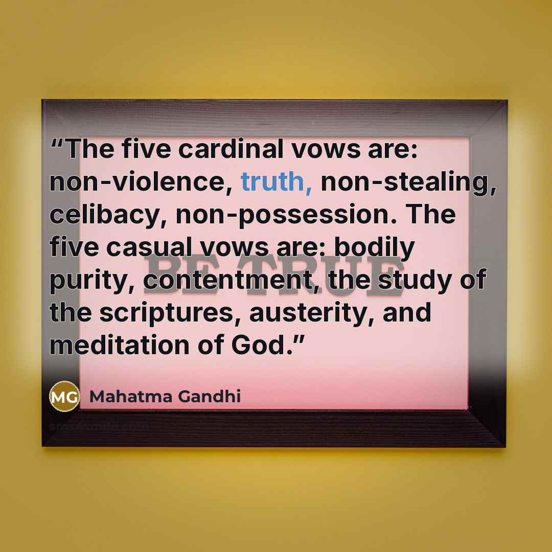 “The five cardinal vows are: non-violence, truth, non-stealing, celibacy, non-possession. The five casual vows are: bodily purity, contentment, the study of the scriptures, austerity, and meditation of God.” quote by Mahatma Gandhi