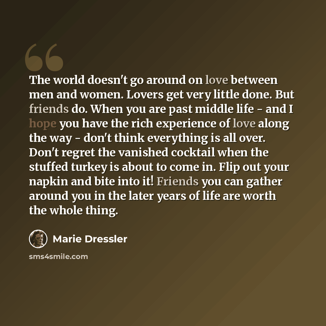 “The world doesn't go around on love between men and women. Lovers get very little done. But friends do. When you are past middle life - and I hope you have the rich experience of love along the way - don't think everything is all over. Don't regret the vanished cocktail when the stuffed turkey is…” quote by Marie Dressler