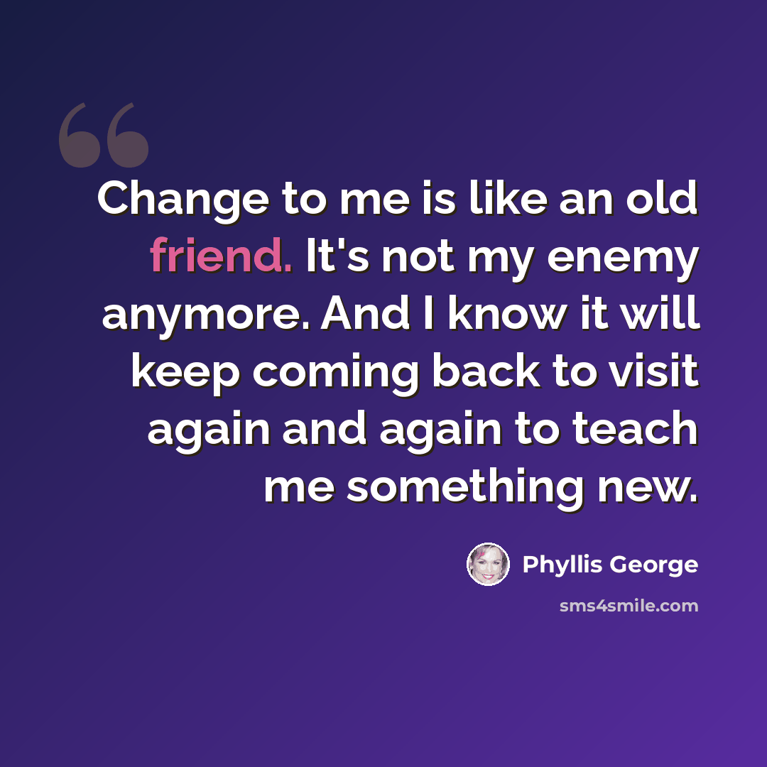 “Change to me is like an old friend. It's not my enemy anymore. And I know it will keep coming back to visit again and again to teach me something new.” quote by Phyllis George