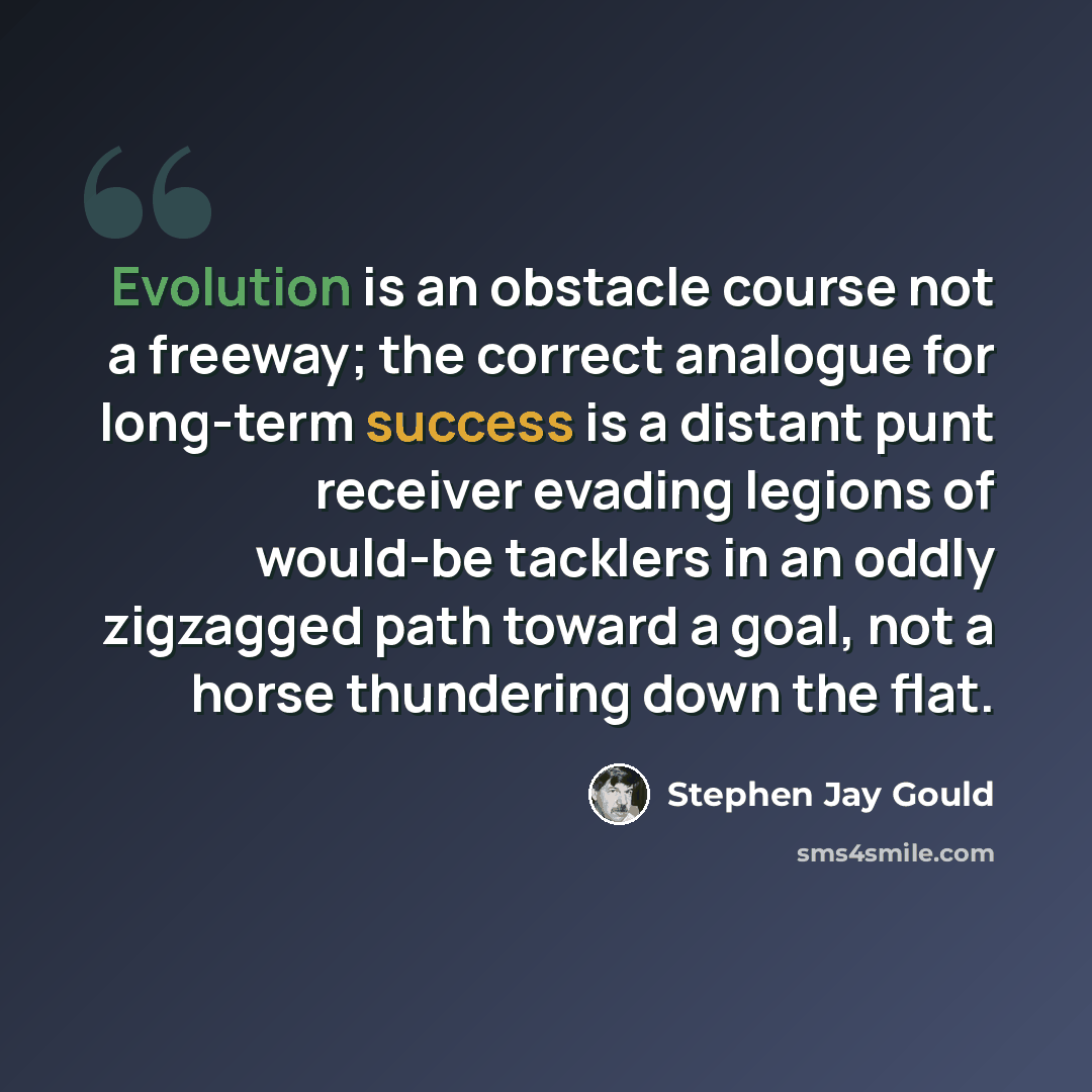 “Evolution is an obstacle course not a freeway; the correct analogue for long-term success is a distant punt receiver evading legions of would-be tacklers in an oddly zigzagged path toward a goal, not a horse thundering down the flat.” quote by Stephen Jay Gould