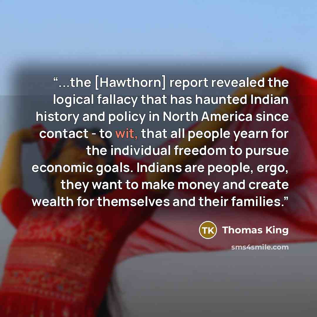 “...the [Hawthorn] report revealed the logical fallacy that has haunted Indian history and policy in North America since contact - to wit, that all people yearn for the individual freedom to pursue economic goals. Indians are people, ergo, they want to make money and create wealth for themselves…” quote by Thomas King