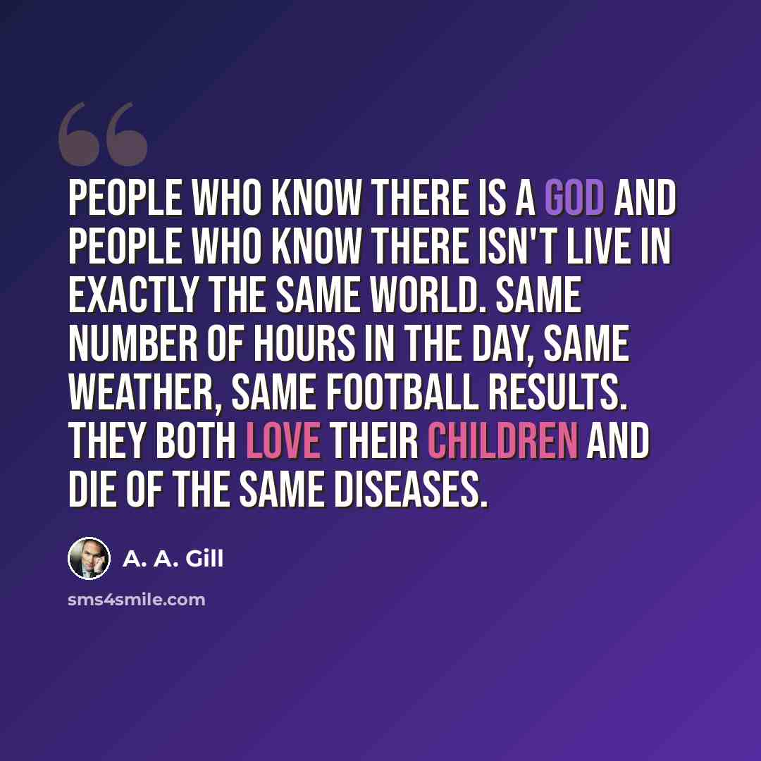 “People who know there is a god and people who know there isn't live in exactly the same world. Same number of hours in the day, same weather, same football results. They both love their children and die of the same diseases.” quote by A. A. Gill