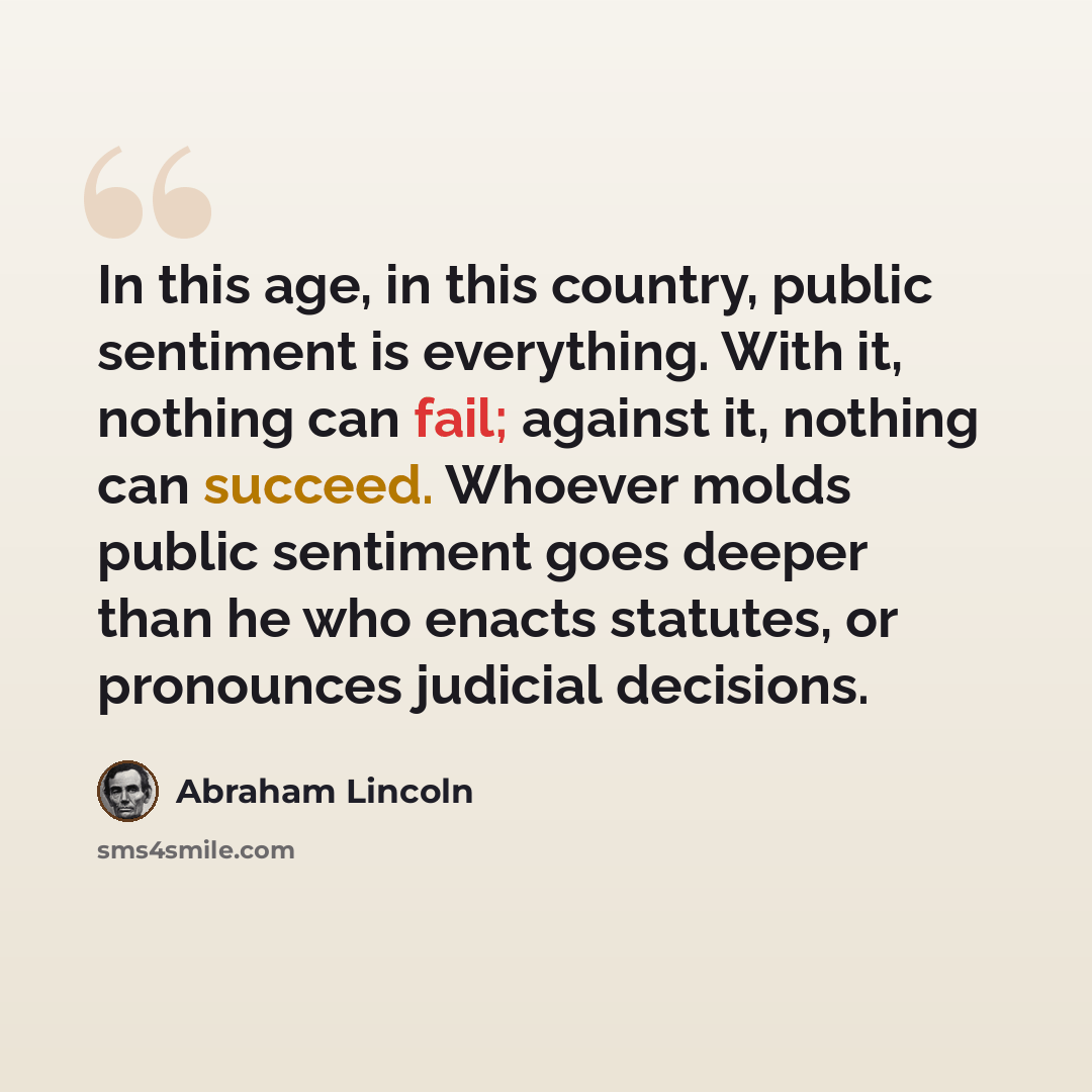 “In this age, in this country, public sentiment is everything. With it, nothing can fail; against it, nothing can succeed. Whoever molds public sentiment goes deeper than he who enacts statutes, or pronounces judicial decisions.” quote by Abraham Lincoln