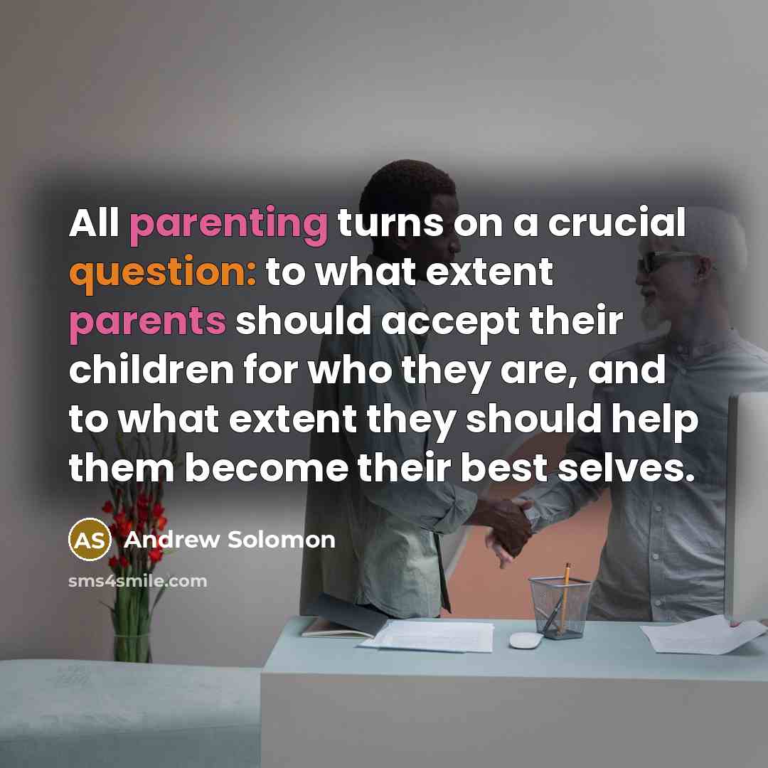“All parenting turns on a crucial question: to what extent parents should accept their children for who they are, and to what extent they should help them become their best selves.” quote by Andrew Solomon