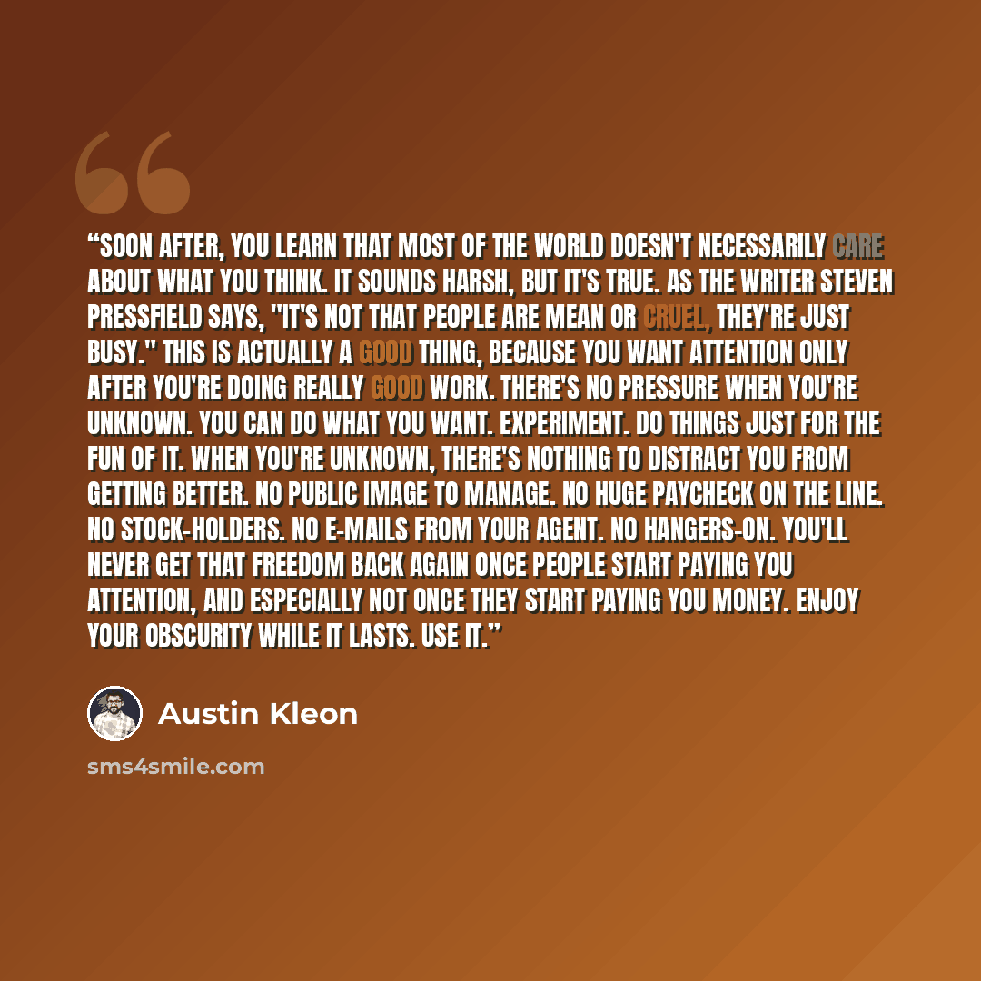 “Soon after, you learn that most of the world doesn't necessarily care about what you think. It sounds harsh, but it's true. As the writer Steven Pressfield says, "It's not that people are mean or cruel, they're just busy." This is actually a good thing, because you want attention only after you're…” quote by Austin Kleon