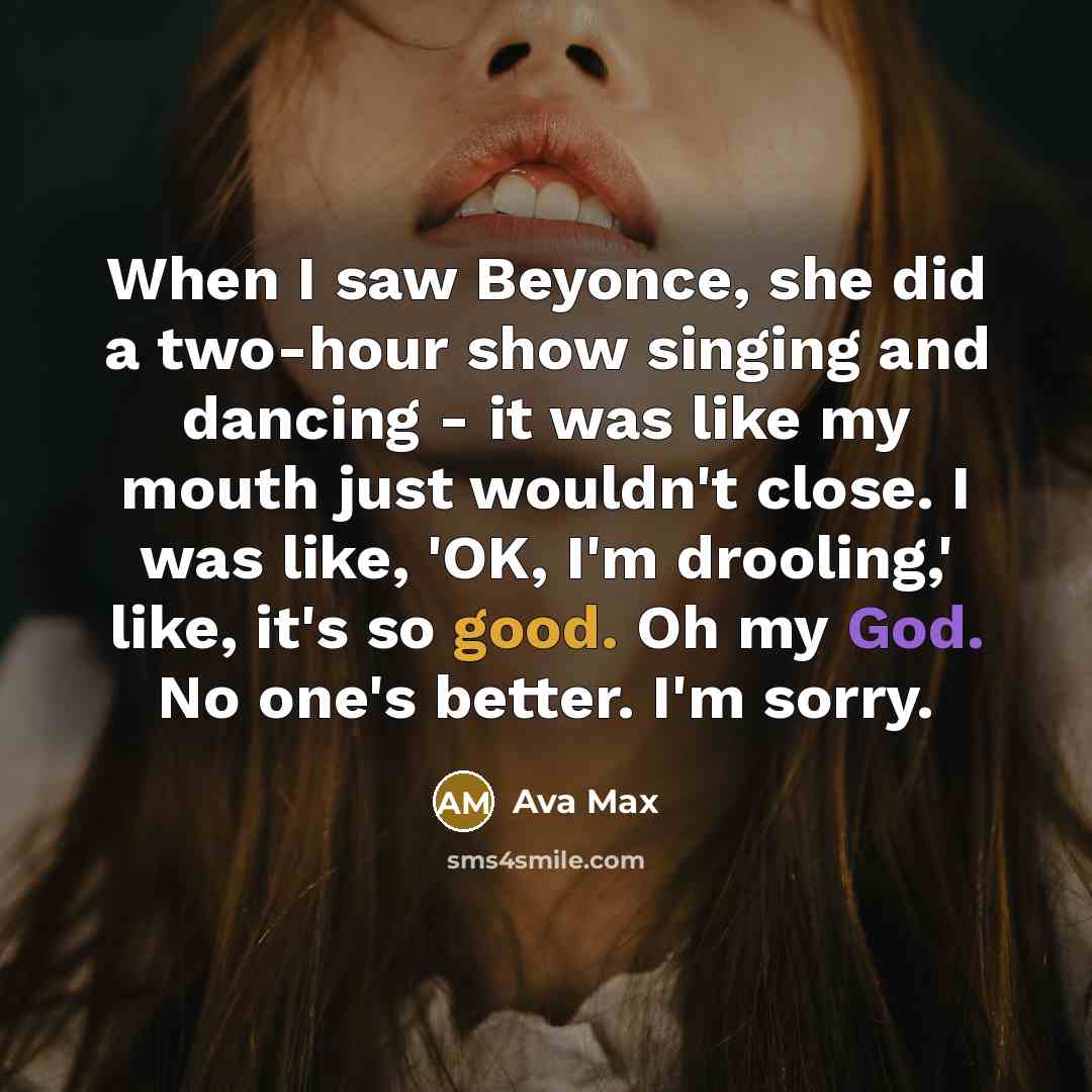 “When I saw Beyonce, she did a two-hour show singing and dancing - it was like my mouth just wouldn't close. I was like, 'OK, I'm drooling,' like, it's so good. Oh my God. No one's better. I'm sorry.” quote by Ava Max