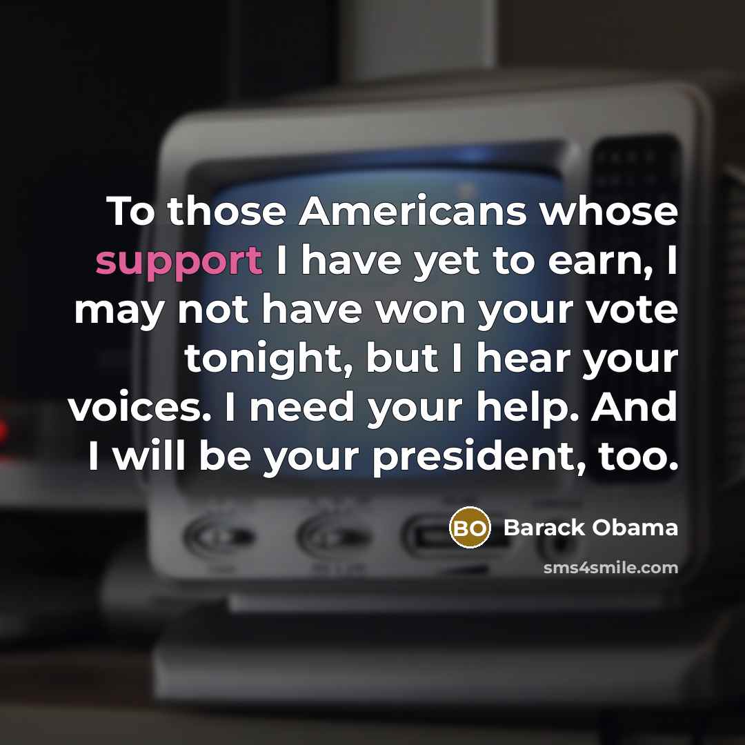 “To those Americans whose support I have yet to earn, I may not have won your vote tonight, but I hear your voices. I need your help. And I will be your president, too.” quote by Barack Obama