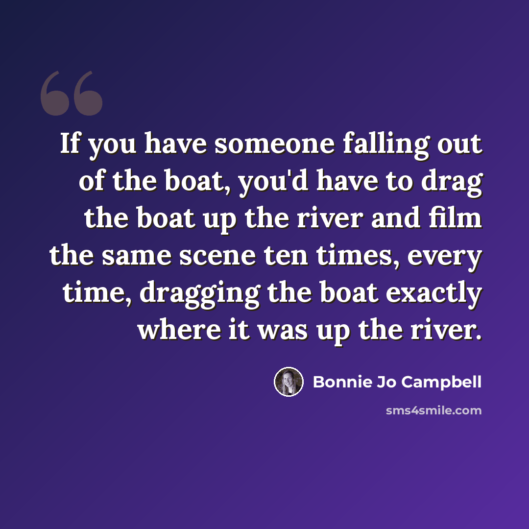 “If you have someone falling out of the boat, you'd have to drag the boat up the river and film the same scene ten times, every time, dragging the boat exactly where it was up the river.” quote by Bonnie Jo Campbell