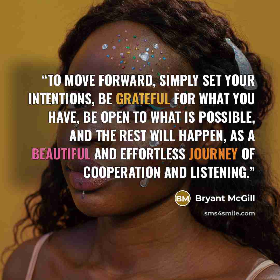 “To move forward, simply set your intentions, be grateful for what you have, be open to what is possible, and the rest will happen, as a beautiful and effortless journey of cooperation and listening.” quote by Bryant McGill