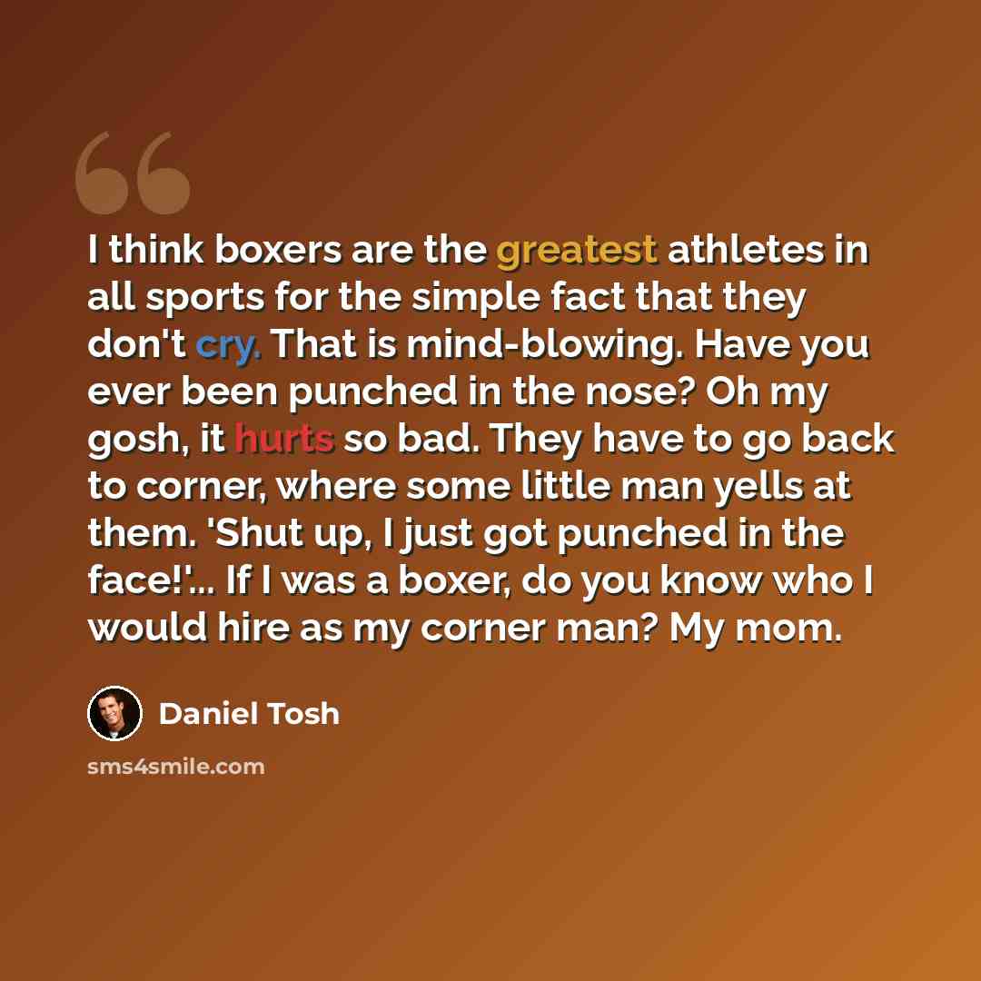 “I think boxers are the greatest athletes in all sports for the simple fact that they don't cry. That is mind-blowing. Have you ever been punched in the nose? Oh my gosh, it hurts so bad. They have to go back to corner, where some little man yells at them. 'Shut up, I just got punched in the…” quote by Daniel Tosh