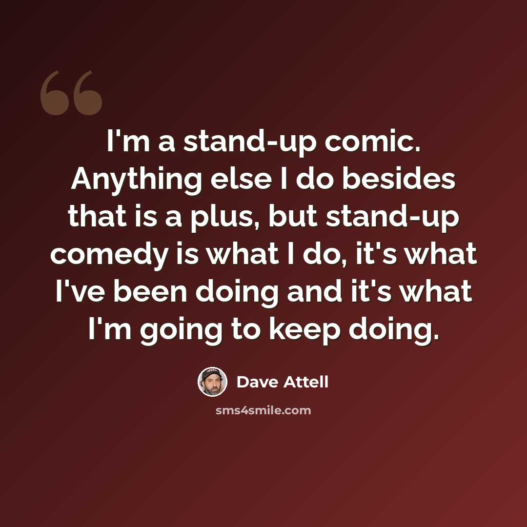 “I'm a stand-up comic. Anything else I do besides that is a plus, but stand-up comedy is what I do, it's what I've been doing and it's what I'm going to keep doing.” quote by Dave Attell