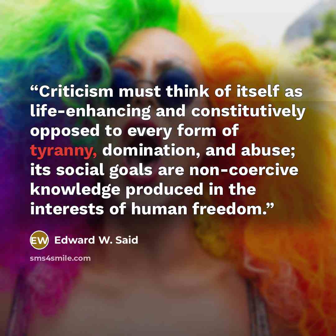 “Criticism must think of itself as life-enhancing and constitutively opposed to every form of tyranny, domination, and abuse; its social goals are non-coercive knowledge produced in the interests of human freedom.” quote by Edward W. Said