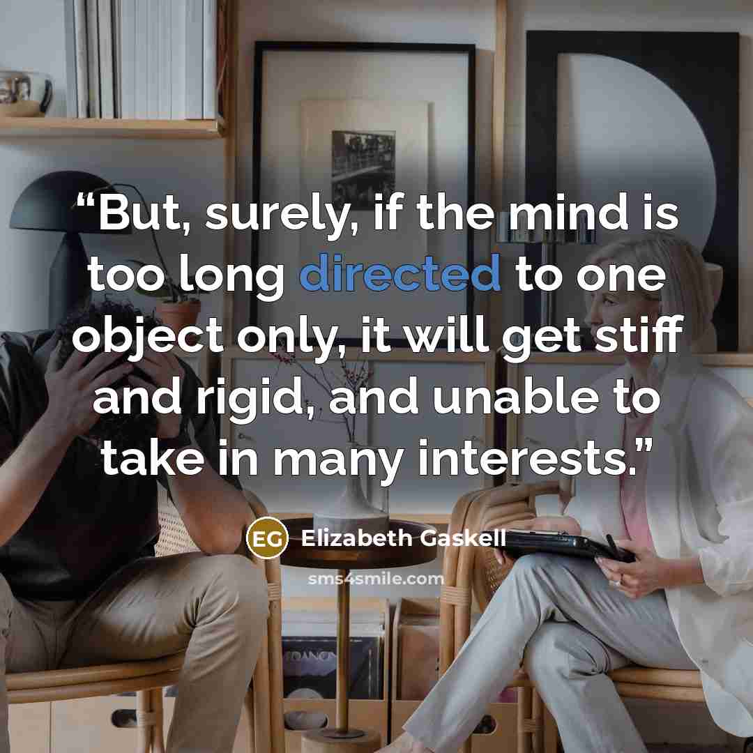 “But, surely, if the mind is too long directed to one object only, it will get stiff and rigid, and unable to take in many interests.” quote by Elizabeth Gaskell