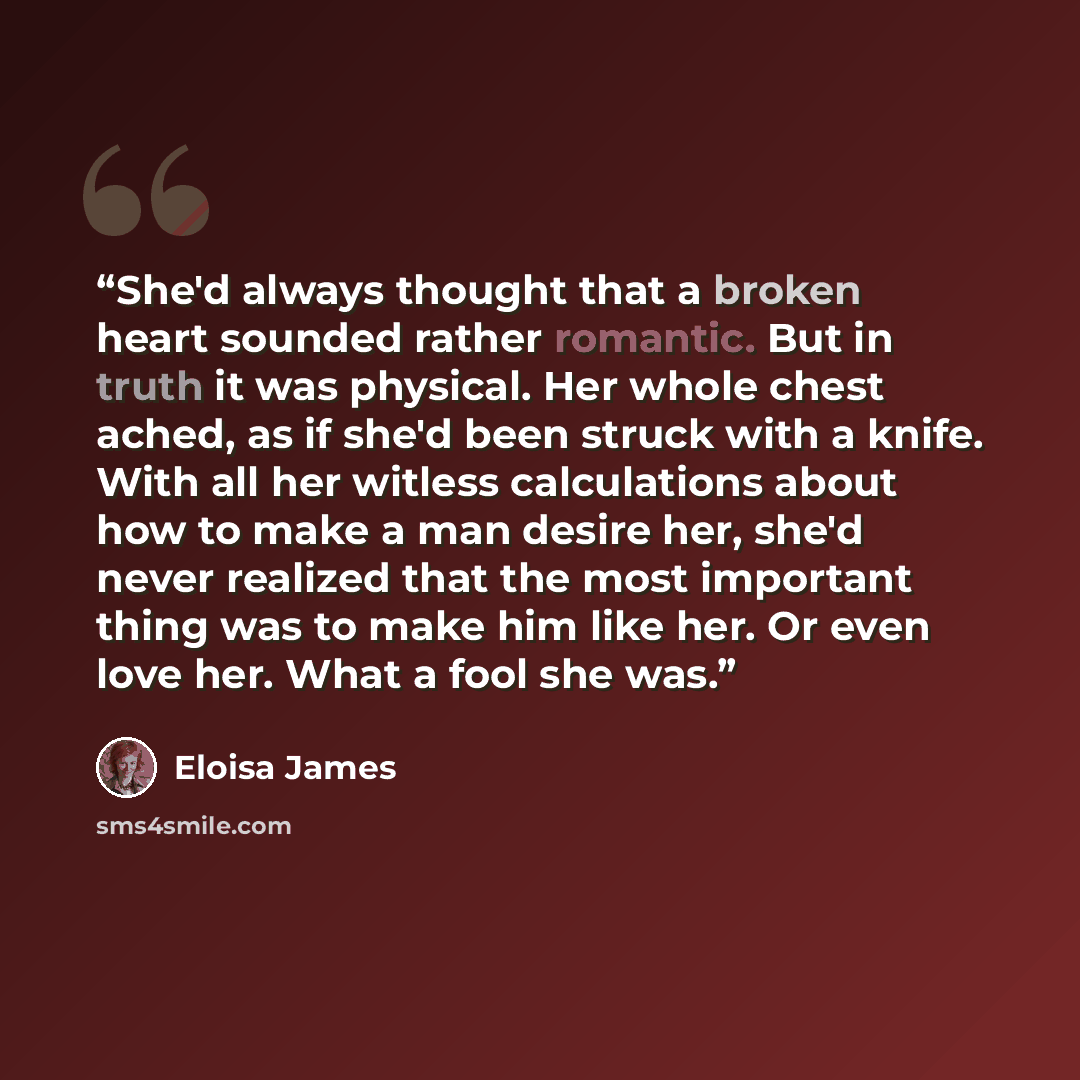 “She'd always thought that a broken heart sounded rather romantic. But in truth it was physical. Her whole chest ached, as if she'd been struck with a knife. With all her witless calculations about how to make a man desire her, she'd never realized that the most important thing was to make him like…” quote by Eloisa James