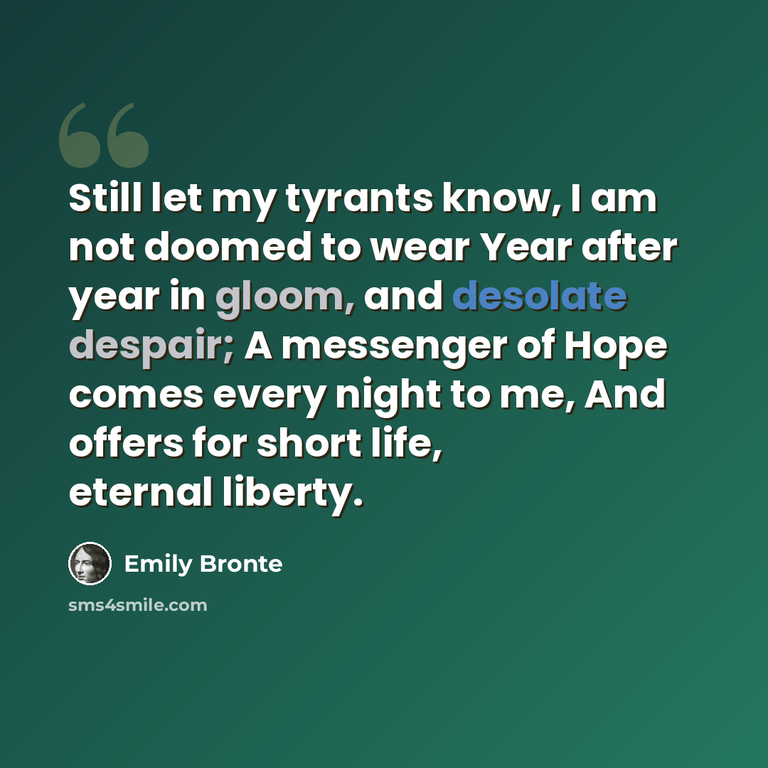“Still let my tyrants know, I am not doomed to wear Year after year in gloom, and desolate despair; A messenger of Hope comes every night to me, And offers for short life, eternal liberty.” quote by Emily Bronte
