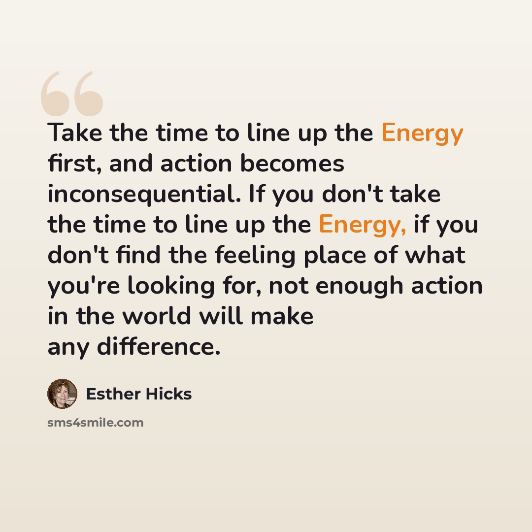 “Take the time to line up the Energy first, and action becomes inconsequential. If you don't take the time to line up the Energy, if you don't find the feeling place of what you're looking for, not enough action in the world will make any difference.” quote by Esther Hicks