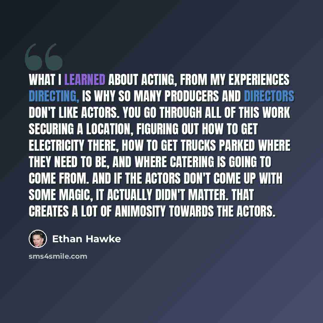 “What I learned about acting, from my experiences directing, is why so many producers and directors don't like actors. You go through all of this work securing a location, figuring out how to get electricity there, how to get trucks parked where they need to be, and where catering is going to come…” quote by Ethan Hawke