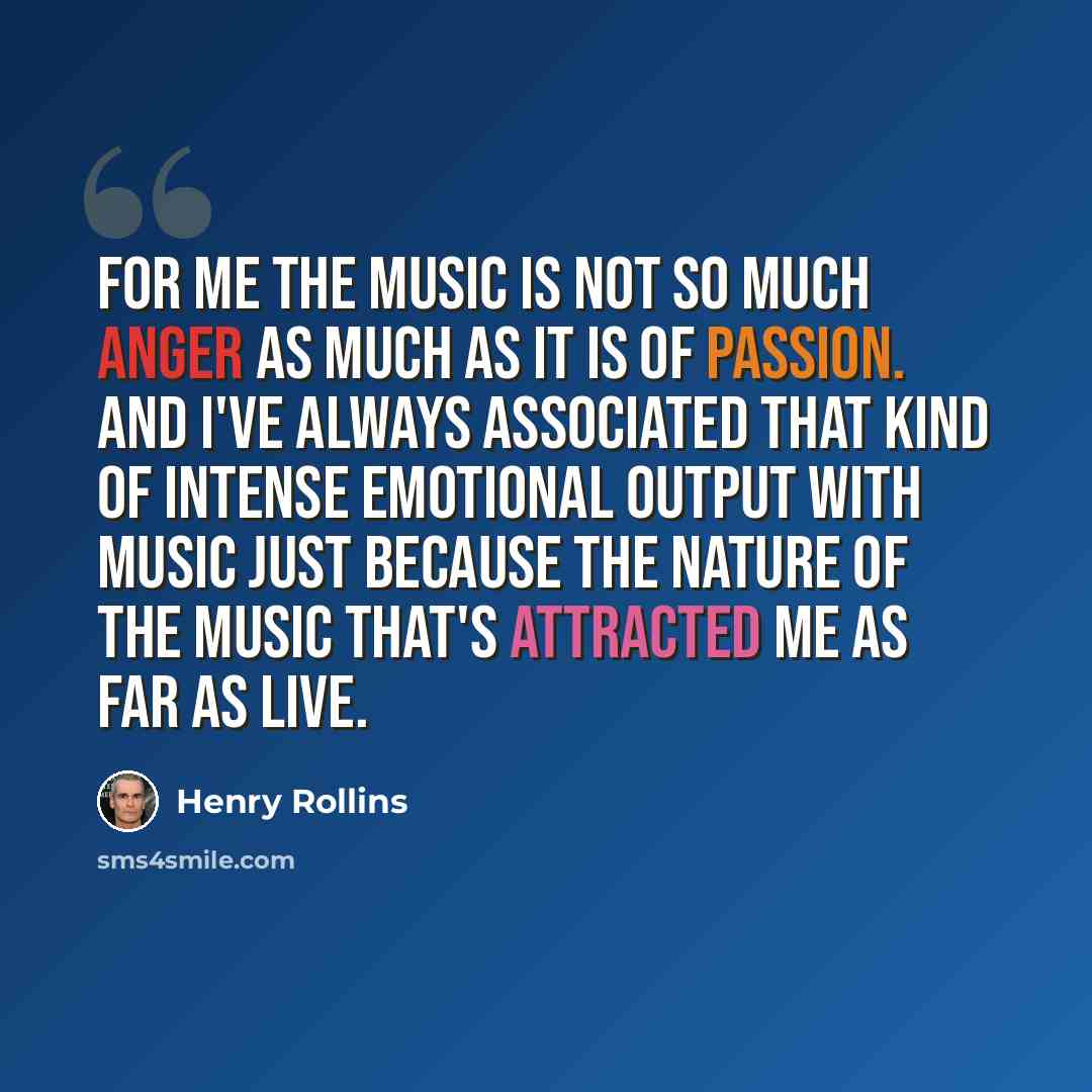 “For me the music is not so much anger as much as it is of passion. And I've always associated that kind of intense emotional output with music just because the nature of the music that's attracted me as far as live.” quote by Henry Rollins