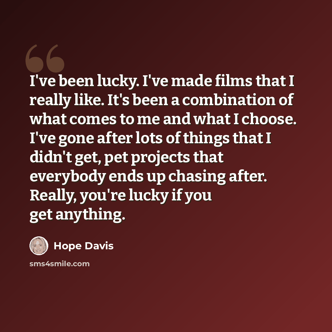 “I've been lucky. I've made films that I really like. It's been a combination of what comes to me and what I choose. I've gone after lots of things that I didn't get, pet projects that everybody ends up chasing after. Really, you're lucky if you get anything.” quote by Hope Davis