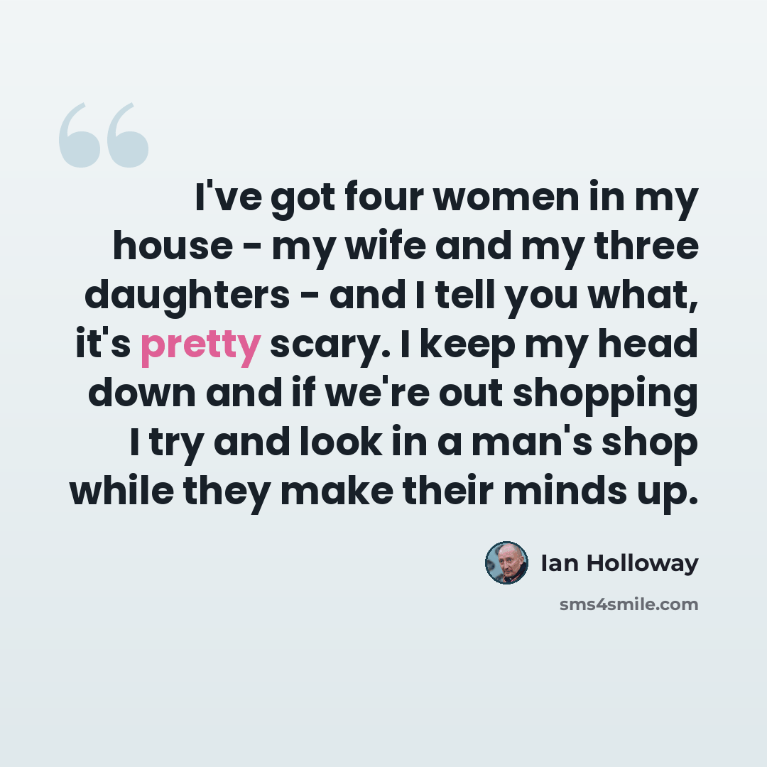 “I've got four women in my house - my wife and my three daughters - and I tell you what, it's pretty scary. I keep my head down and if we're out shopping I try and look in a man's shop while they make their minds up.” quote by Ian Holloway