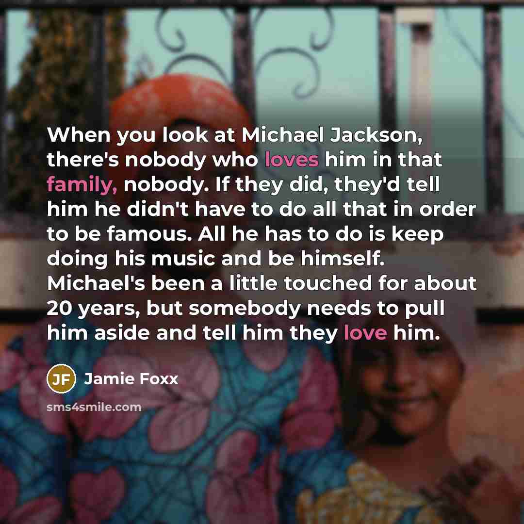 “When you look at Michael Jackson, there's nobody who loves him in that family, nobody. If they did, they'd tell him he didn't have to do all that in order to be famous. All he has to do is keep doing his music and be himself. Michael's been a little touched for about 20 years, but somebody needs…” quote by Jamie Foxx